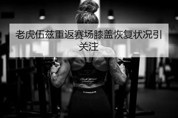 老虎伍兹重返赛场膝盖恢复状况引关注